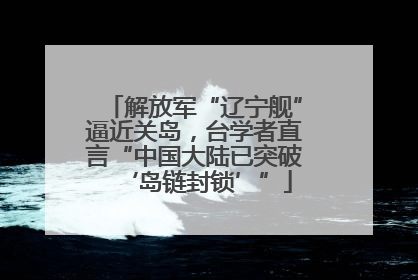 解放军“辽宁舰”逼近关岛，台学者直言“中国大陆已突破‘岛链封锁’”
