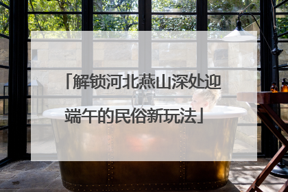 解锁河北燕山深处迎端午的民俗新玩法