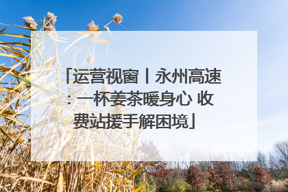 运营视窗丨永州高速：一杯姜茶暖身心 收费站援手解困境