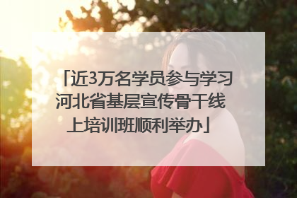 近3万名学员参与学习 河北省基层宣传骨干线上培训班顺利举办