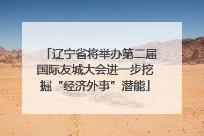 辽宁省将举办第二届国际友城大会进一步挖掘“经济外事”潜能