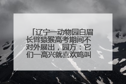 辽宁一动物园白眉长臂猿猴高考期间不对外展出，园方：它们一高兴就喜欢鸣叫，怕影响考试