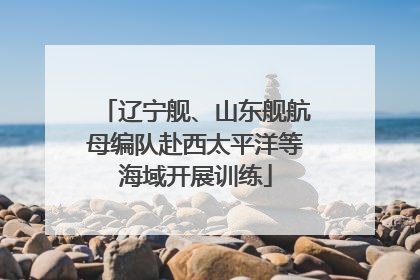 辽宁舰、山东舰航母编队赴西太平洋等海域开展训练