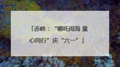 赤峰：“哪吒闹海 童心同行”庆“六一”
