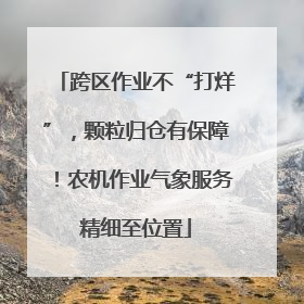 跨区作业不“打烊”，颗粒归仓有保障！农机作业气象服务精细至位置