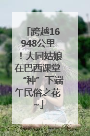 跨越16948公里！大同姑娘在巴西课堂“种”下端午民俗之花~