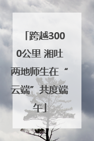跨越3000公里 湘吐两地师生在“云端”共度端午