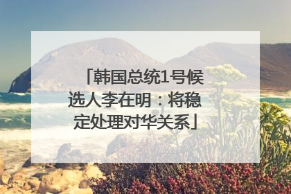 韩国总统1号候选人李在明：将稳定处理对华关系