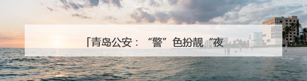 青岛公安：“警”色扮靓“夜经济”，守护城市“烟火气”