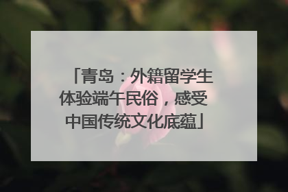 青岛：外籍留学生体验端午民俗，感受中国传统文化底蕴