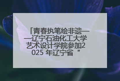 青春执笔绘非遗——辽宁石油化工大学艺术设计学院参加2025 年辽宁省“非遗新青年”高校优秀作品推荐活动