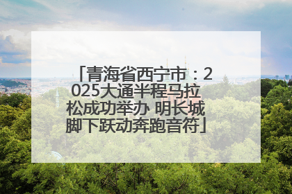 青海省西宁市：2025大通半程马拉松成功举办 明长城脚下跃动奔跑音符