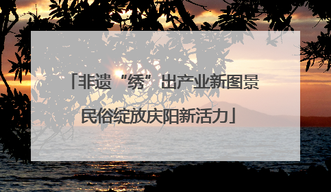 非遗“绣”出产业新图景 民俗绽放庆阳新活力