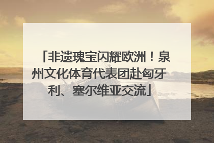 非遗瑰宝闪耀欧洲！泉州文化体育代表团赴匈牙利、塞尔维亚交流