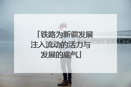 铁路为新疆发展注入流动的活力与发展的底气