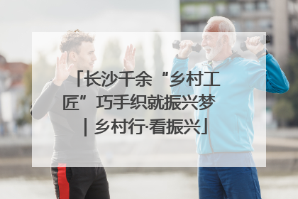 长沙千余“乡村工匠”巧手织就振兴梦｜乡村行·看振兴