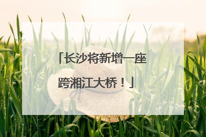 长沙将新增一座跨湘江大桥！