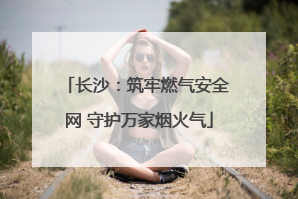 长沙：筑牢燃气安全网 守护万家烟火气