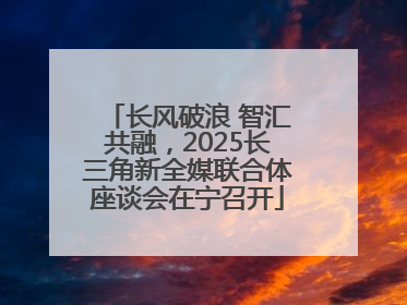 长风破浪 智汇共融，2025长三角新全媒联合体座谈会在宁召开