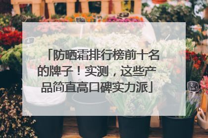 防晒霜排行榜前十名的牌子！实测，这些产品简直高口碑实力派