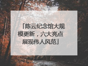陈云纪念馆大规模更新，六大亮点展现伟人风范