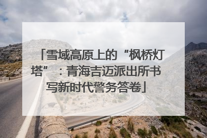 雪域高原上的“枫桥灯塔”：青海吉迈派出所书写新时代警务答卷