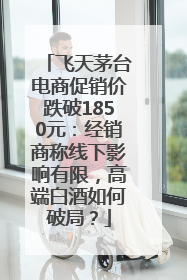 飞天茅台电商促销价跌破1850元：经销商称线下影响有限，高端白酒如何破局？