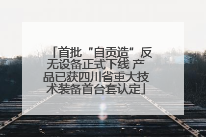 首批“自贡造”反无设备正式下线 产品已获四川省重大技术装备首台套认定