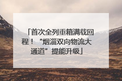 首次全列重箱满载回程！“烟淄双向物流大通道”提能升级