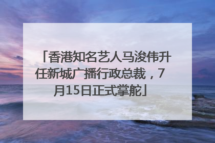 香港知名艺人马浚伟升任新城广播行政总裁，7月15日正式掌舵