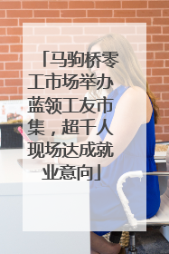 马驹桥零工市场举办蓝领工友市集，超千人现场达成就业意向