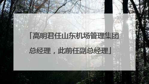 高明君任山东机场管理集团总经理，此前任副总经理