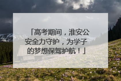 高考期间，淮安公安全力守护，为学子的梦想保驾护航！