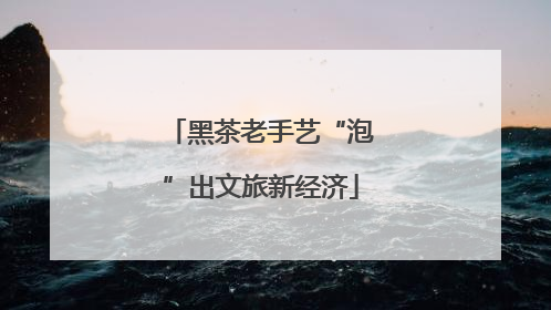 黑茶老手艺“泡”出文旅新经济
