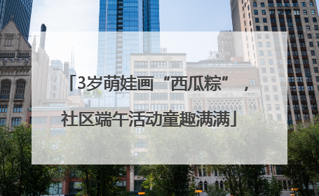 3岁萌娃画“西瓜粽”，社区端午活动童趣满满