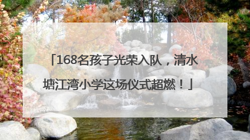 168名孩子光荣入队，清水塘江湾小学这场仪式超燃！