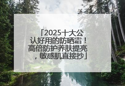2025十大公认好用的防晒霜！高倍防护养肤提亮，敏感肌直接抄