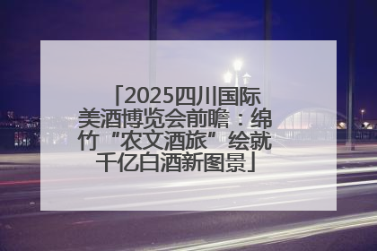 2025四川国际美酒博览会前瞻：绵竹“农文酒旅”绘就千亿白酒新图景