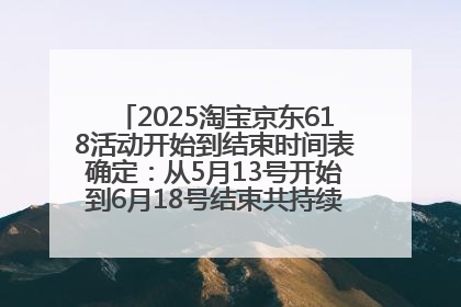 2025淘宝京东618活动开始到结束时间表确定：从5月13号开始到6月18号结束共持续37天附618红包口令及选购攻略一览