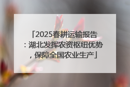 2025春耕运输报告：湖北发挥农资枢纽优势，保障全国农业生产