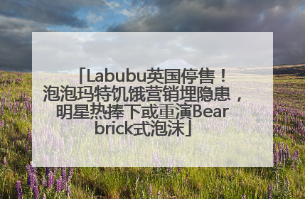 Labubu英国停售！泡泡玛特饥饿营销埋隐患，明星热捧下或重演Bearbrick式泡沫